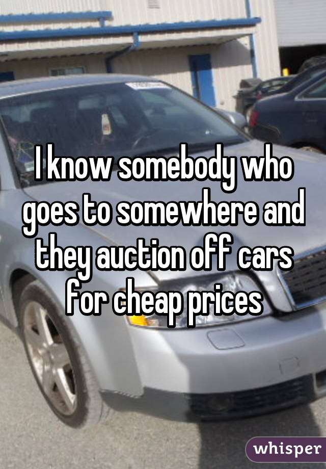 I know somebody who goes to somewhere and they auction off cars for cheap prices