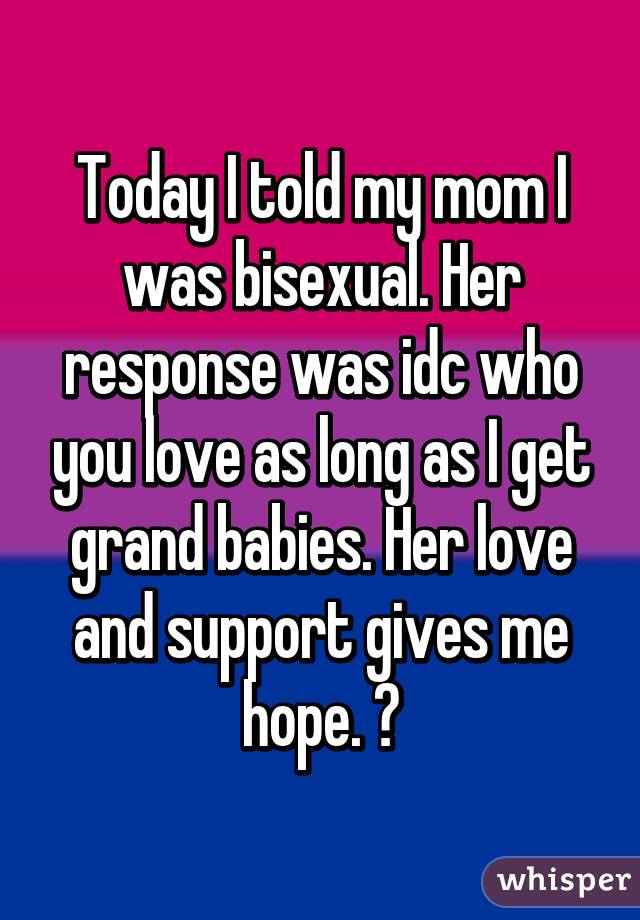 Today I told my mom I was bisexual. Her response was idc who you love as long as I get grand babies. Her love and support gives me hope. ❤