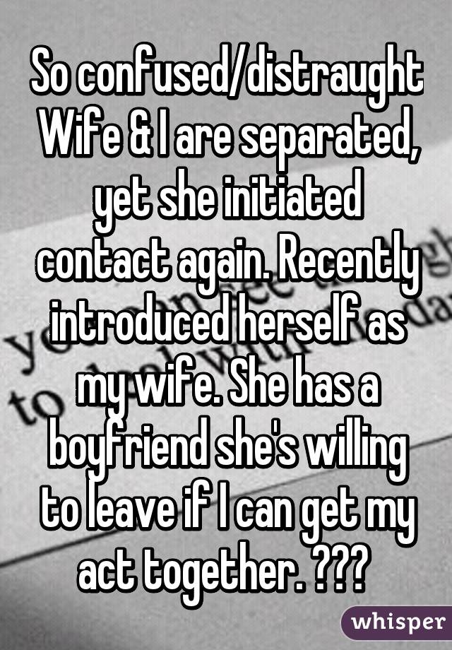 So confused/distraught Wife & I are separated, yet she initiated contact again. Recently introduced herself as my wife. She has a boyfriend she's willing to leave if I can get my act together. ??? 