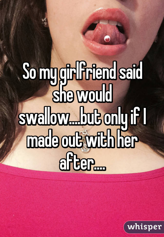 So my girlfriend said she would swallow....but only if I made out with her after....