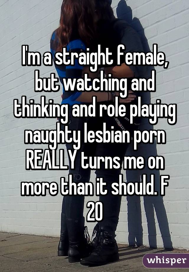 I'm a straight female, but watching and thinking and role playing naughty lesbian porn REALLY turns me on more than it should. F 20