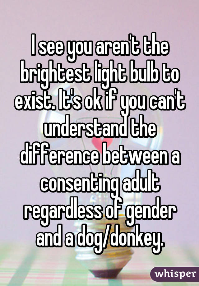 I see you aren't the brightest light bulb to exist. It's ok if you can't understand the difference between a consenting adult regardless of gender and a dog/donkey.