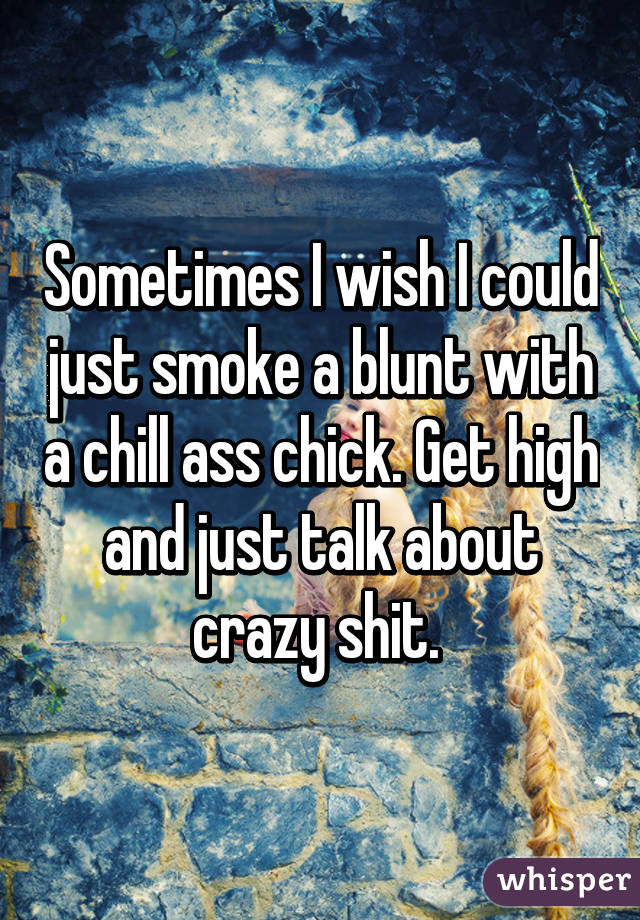 Sometimes I wish I could just smoke a blunt with a chill ass chick. Get high and just talk about crazy shit. 