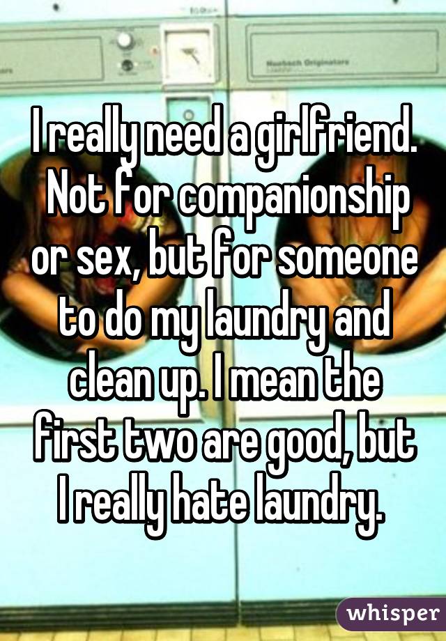 I really need a girlfriend.  Not for companionship or sex, but for someone to do my laundry and clean up. I mean the first two are good, but I really hate laundry. 