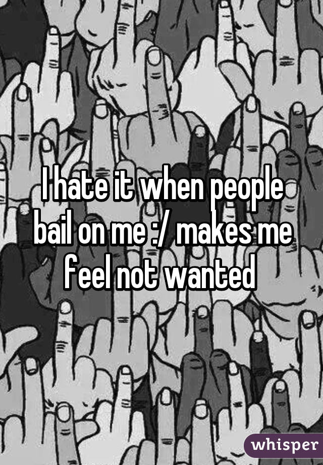 I hate it when people bail on me :/ makes me feel not wanted 