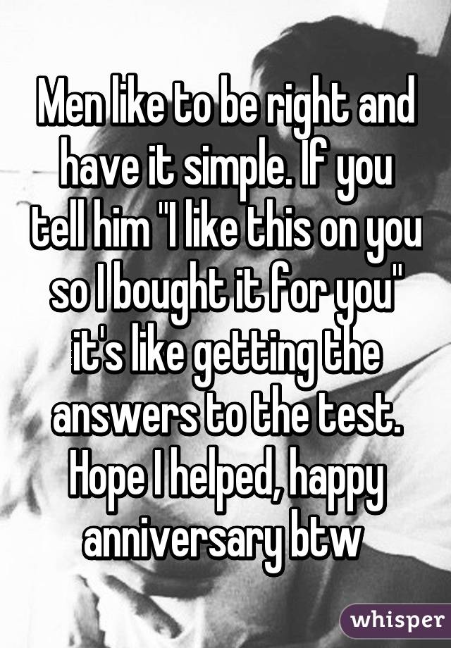 Men like to be right and have it simple. If you tell him "I like this on you so I bought it for you" it's like getting the answers to the test. Hope I helped, happy anniversary btw 