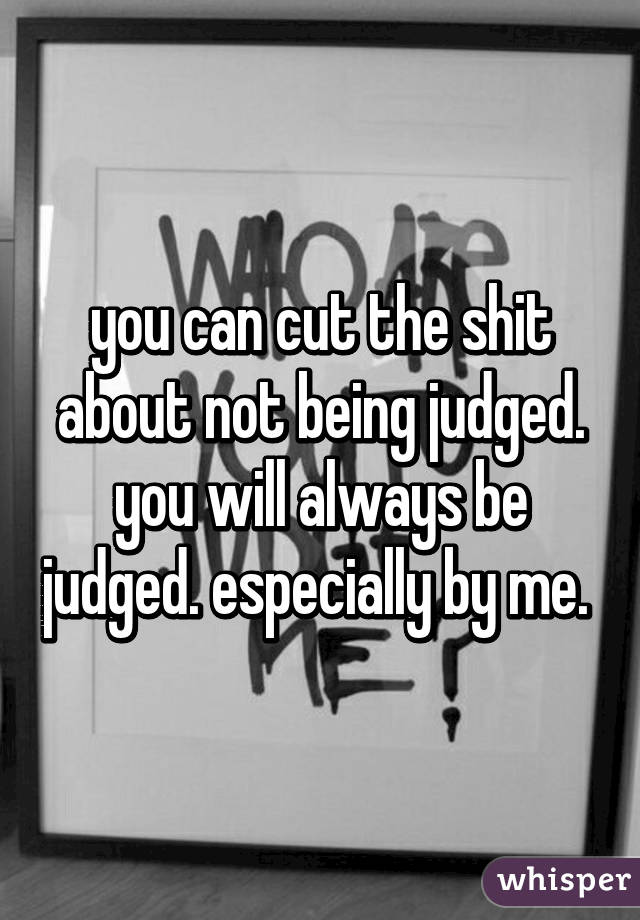 you can cut the shit about not being judged. you will always be judged. especially by me. 