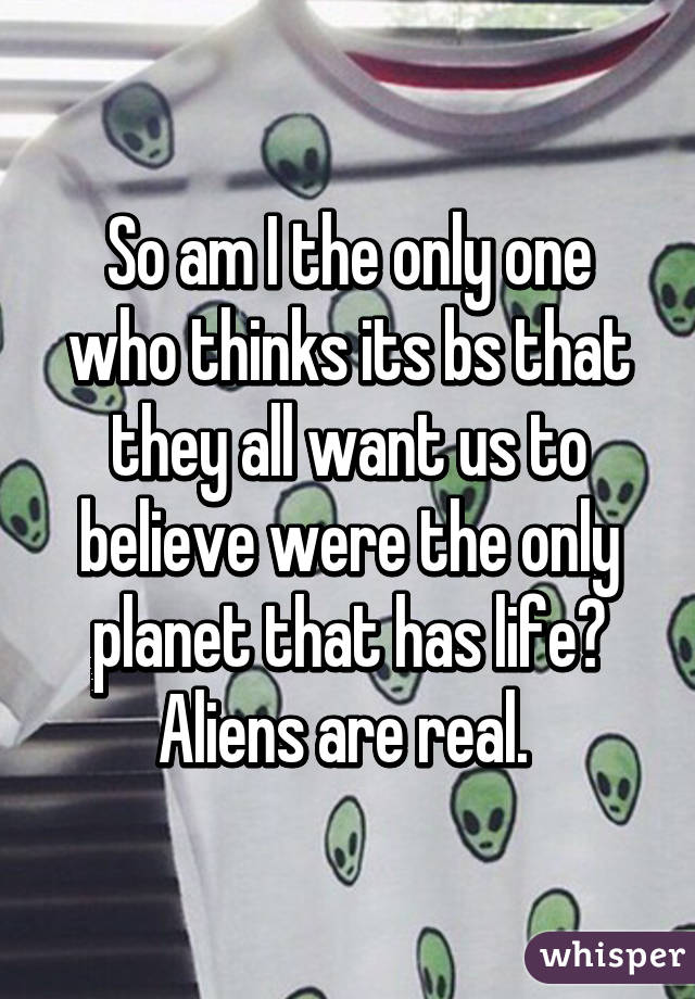 So am I the only one who thinks its bs that they all want us to believe were the only planet that has life? Aliens are real. 