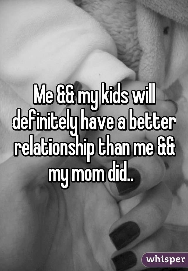 Me && my kids will definitely have a better relationship than me && my mom did..  