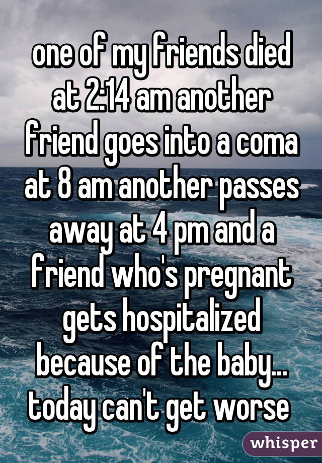 one of my friends died at 2:14 am another friend goes into a coma at 8 am another passes away at 4 pm and a friend who's pregnant gets hospitalized because of the baby... today can't get worse 