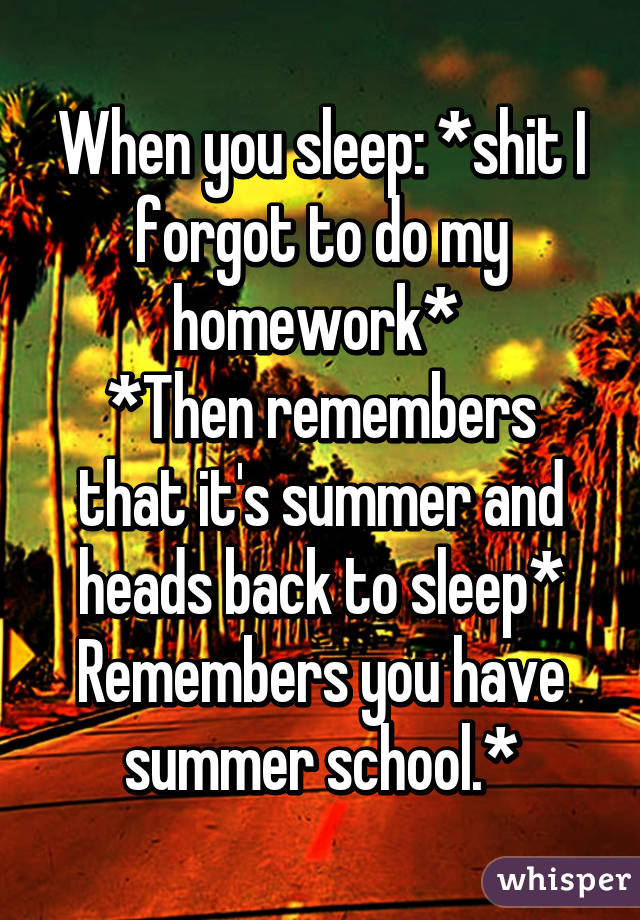 When you sleep: *shit I forgot to do my homework* 
*Then remembers that it's summer and heads back to sleep* Remembers you have summer school.*