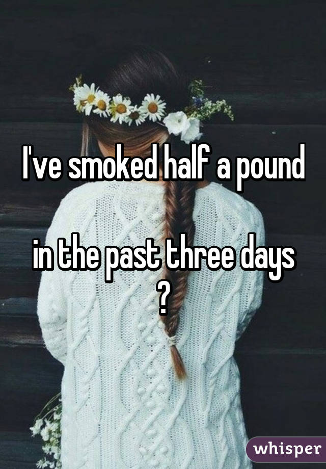 I've smoked half a pound 
in the past three days
😄