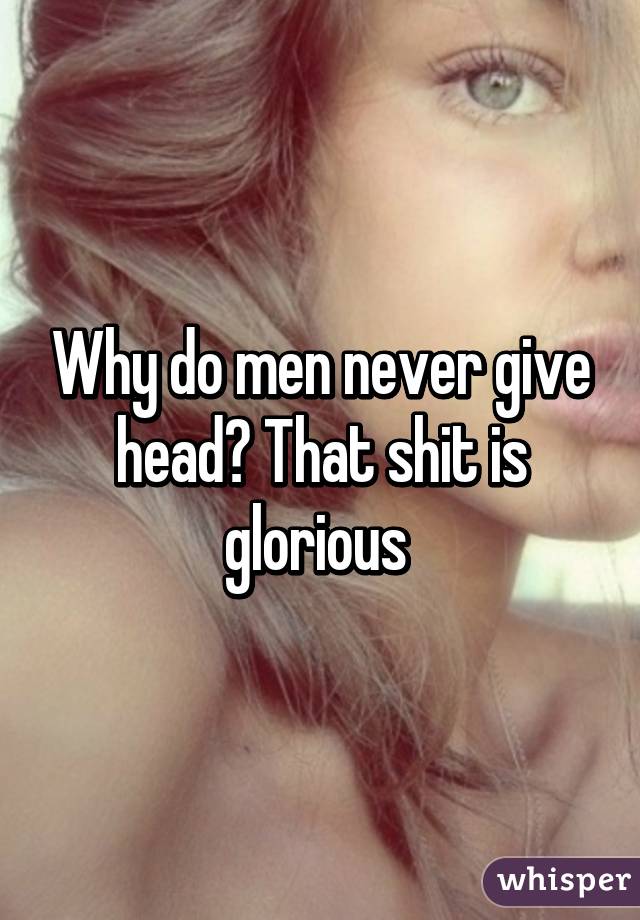 Why do men never give head? That shit is glorious 