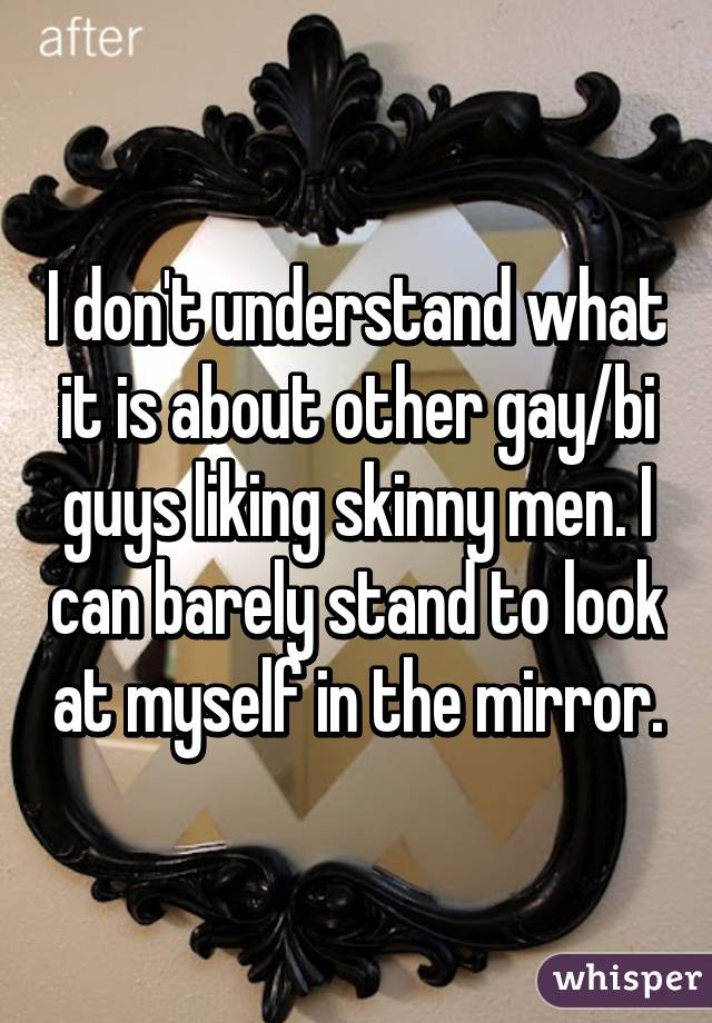 I don't understand what it is about other gay/bi guys liking skinny men. I can barely stand to look at myself in the mirror.