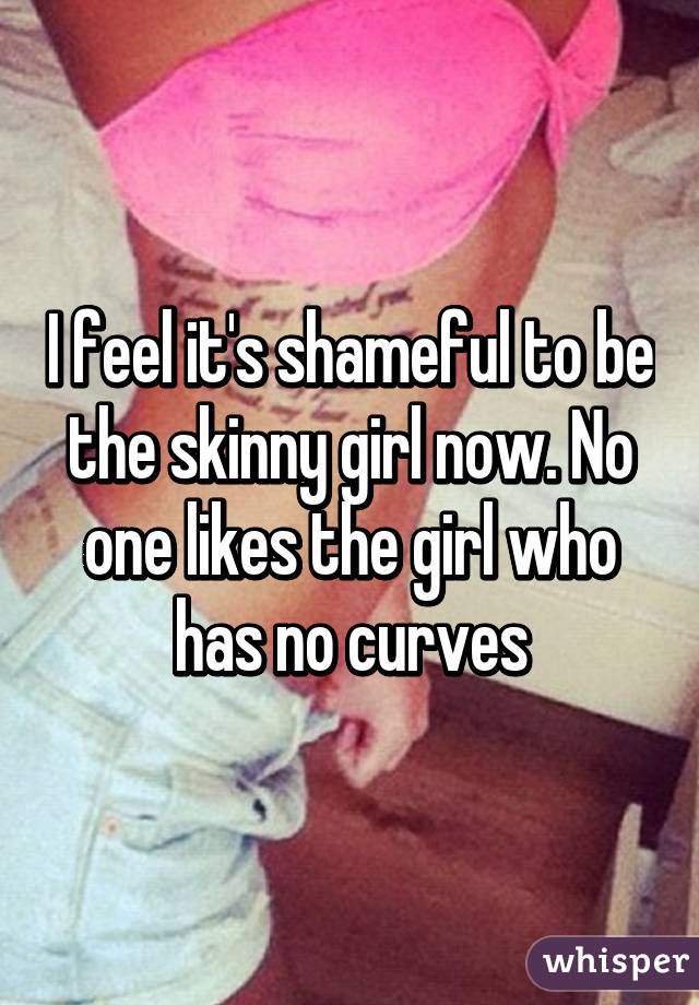 I feel it's shameful to be the skinny girl now. No one likes the girl who has no curves