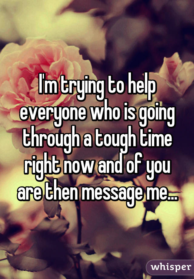 I'm trying to help everyone who is going through a tough time right now and of you are then message me...