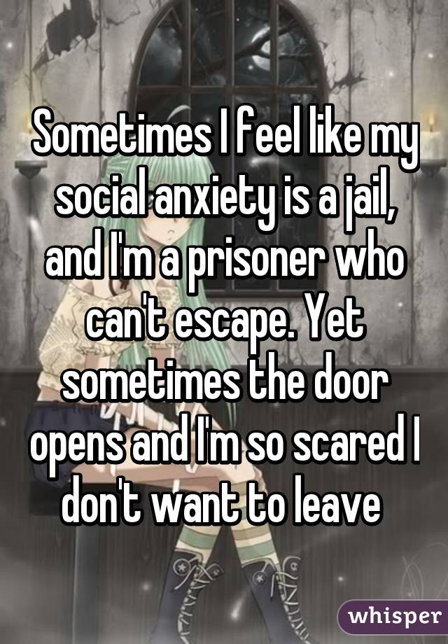 Sometimes I feel like my social anxiety is a jail, and I'm a prisoner who can't escape. Yet sometimes the door opens and I'm so scared I don't want to leave 