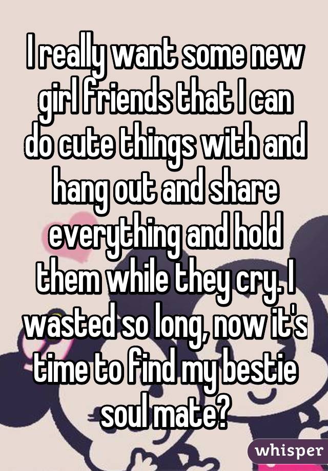 I really want some new girl friends that I can do cute things with and hang out and share everything and hold them while they cry. I wasted so long, now it's time to find my bestie soul mate👻