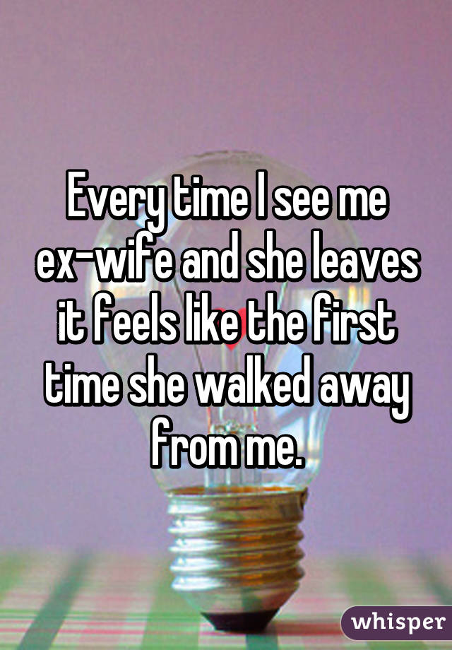 Every time I see me ex-wife and she leaves it feels like the first time she walked away from me.