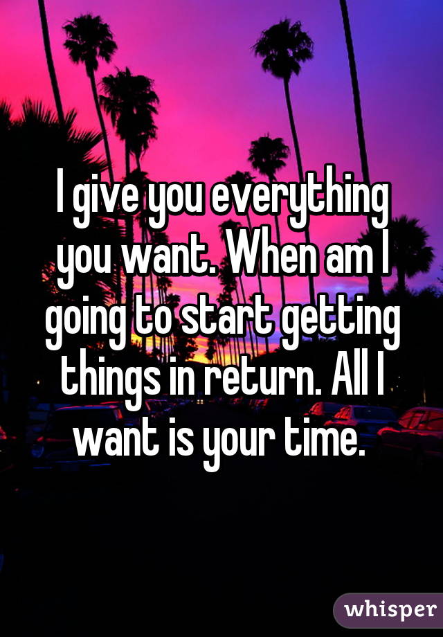 I give you everything you want. When am I going to start getting things in return. All I want is your time. 