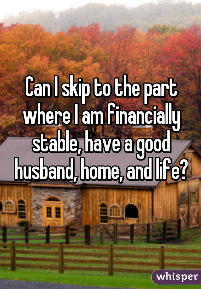 Can I skip to the part where I am financially stable, have a good husband, home, and life? 