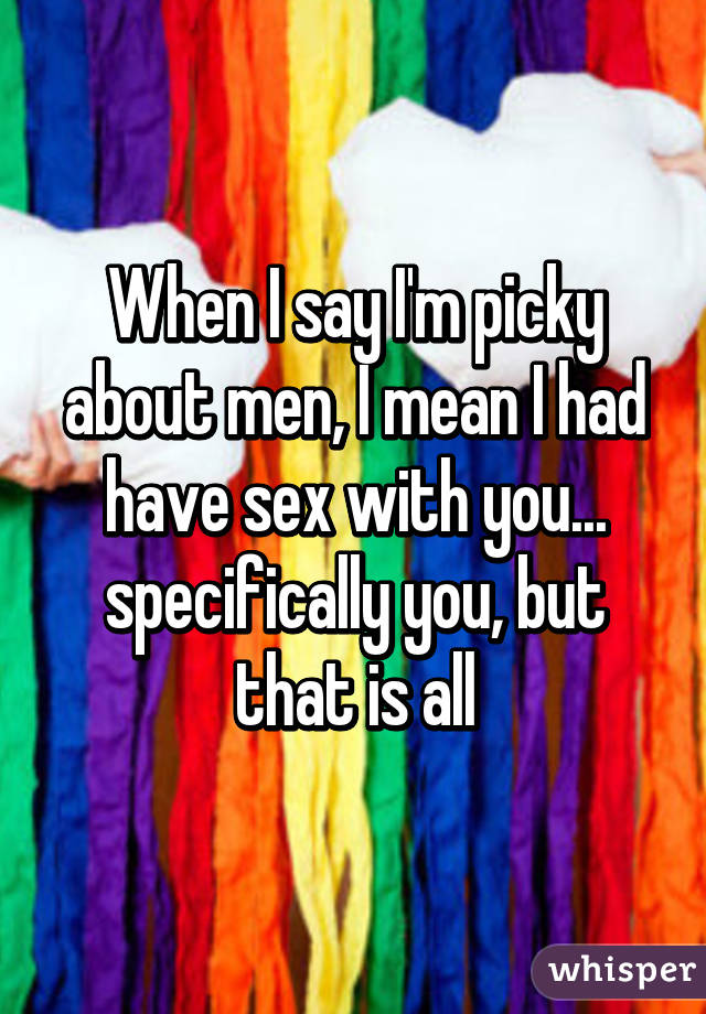 When I say I'm picky about men, I mean I had have sex with you... specifically you, but that is all