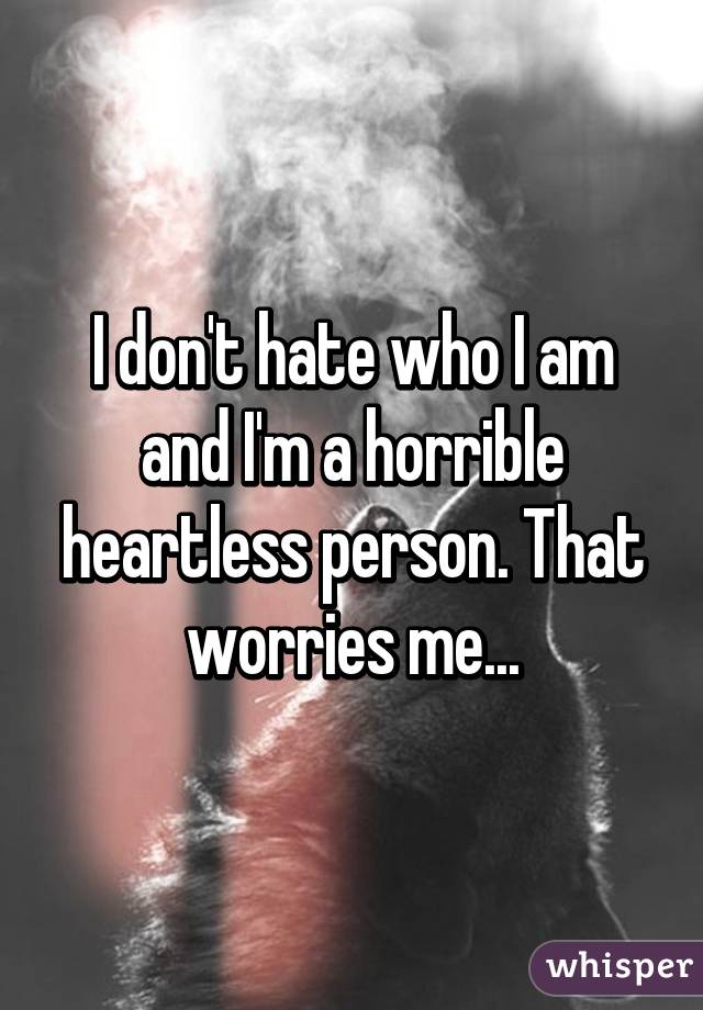 I don't hate who I am and I'm a horrible heartless person. That worries me...