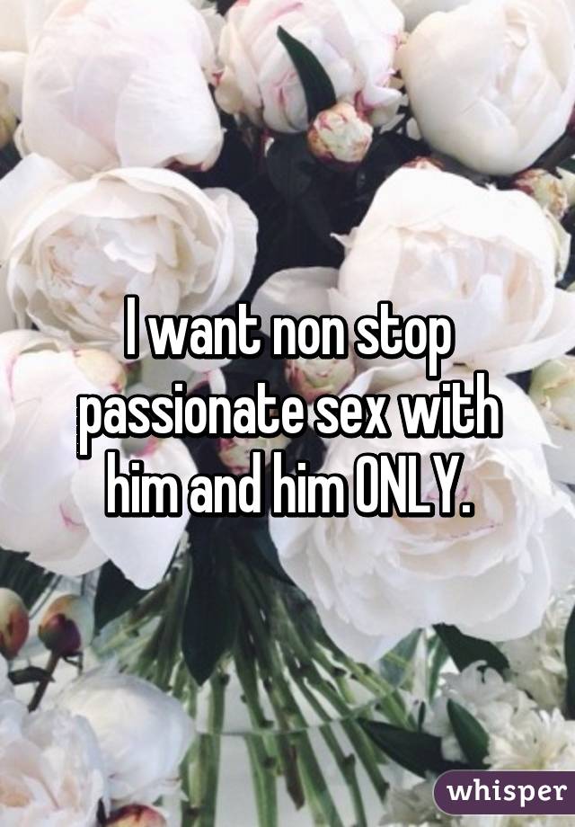 I want non stop passionate sex with him and him ONLY.