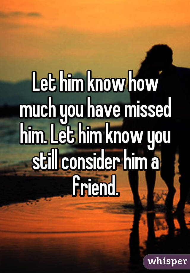 Let him know how much you have missed him. Let him know you still consider him a friend.