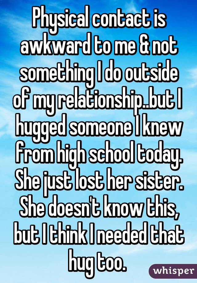 Physical contact is awkward to me & not something I do outside of my relationship..but I  hugged someone I knew from high school today. She just lost her sister. She doesn't know this, but I think I needed that hug too. 