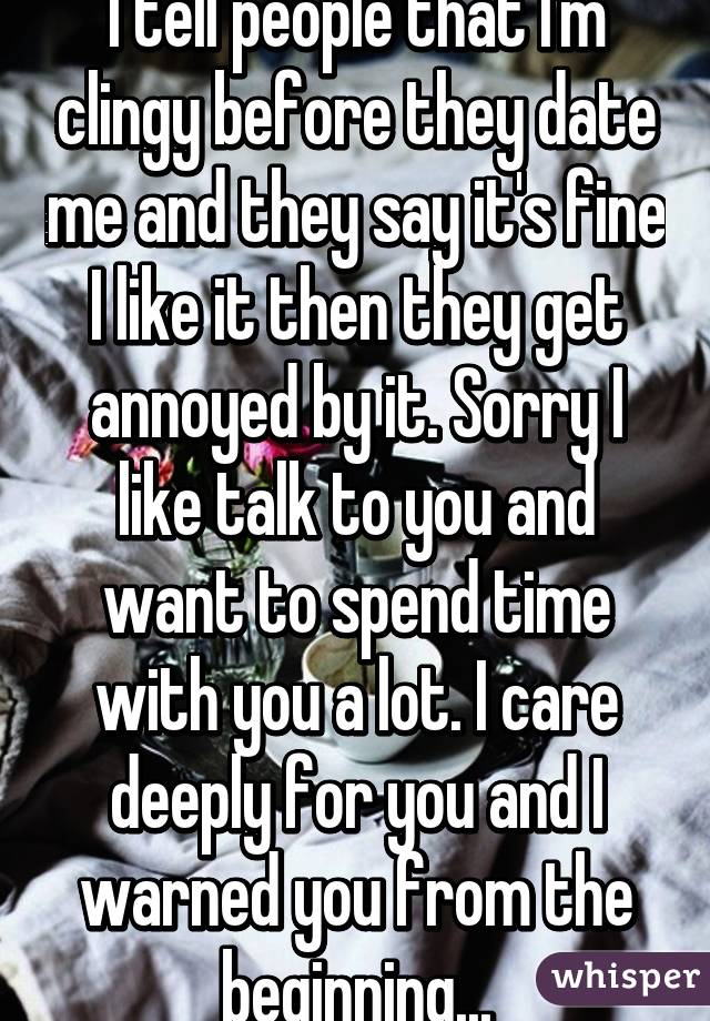 I tell people that I'm clingy before they date me and they say it's fine I like it then they get annoyed by it. Sorry I like talk to you and want to spend time with you a lot. I care deeply for you and I warned you from the beginning...