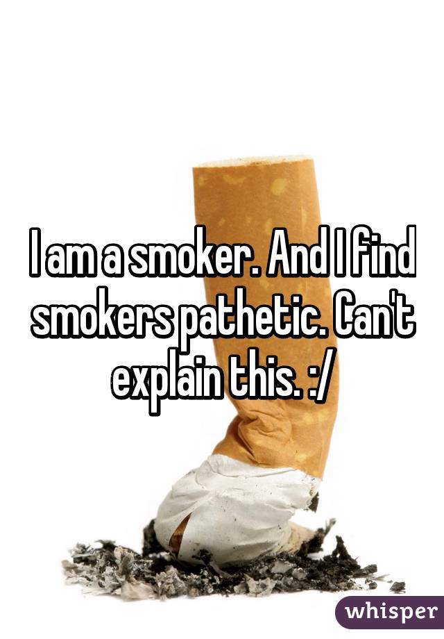 I am a smoker. And I find smokers pathetic. Can't explain this. :/