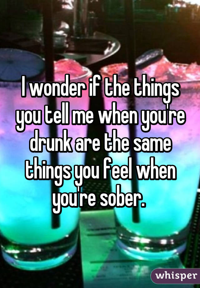 I wonder if the things you tell me when you're drunk are the same things you feel when you're sober. 