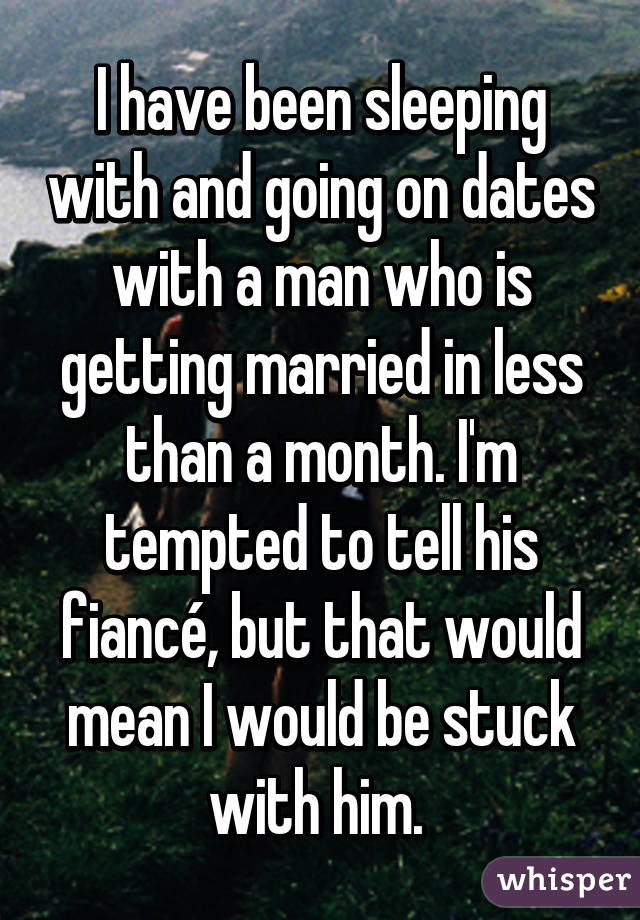 I have been sleeping with and going on dates with a man who is getting married in less than a month. I'm tempted to tell his fiancé, but that would mean I would be stuck with him. 