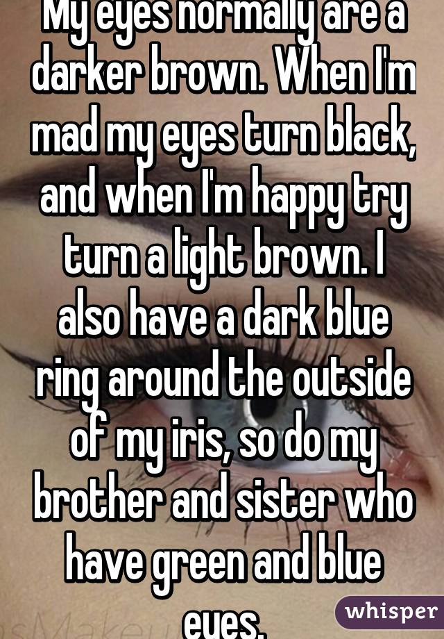 My eyes normally are a darker brown. When I'm mad my eyes turn black, and when I'm happy try turn a light brown. I also have a dark blue ring around the outside of my iris, so do my brother and sister who have green and blue eyes.