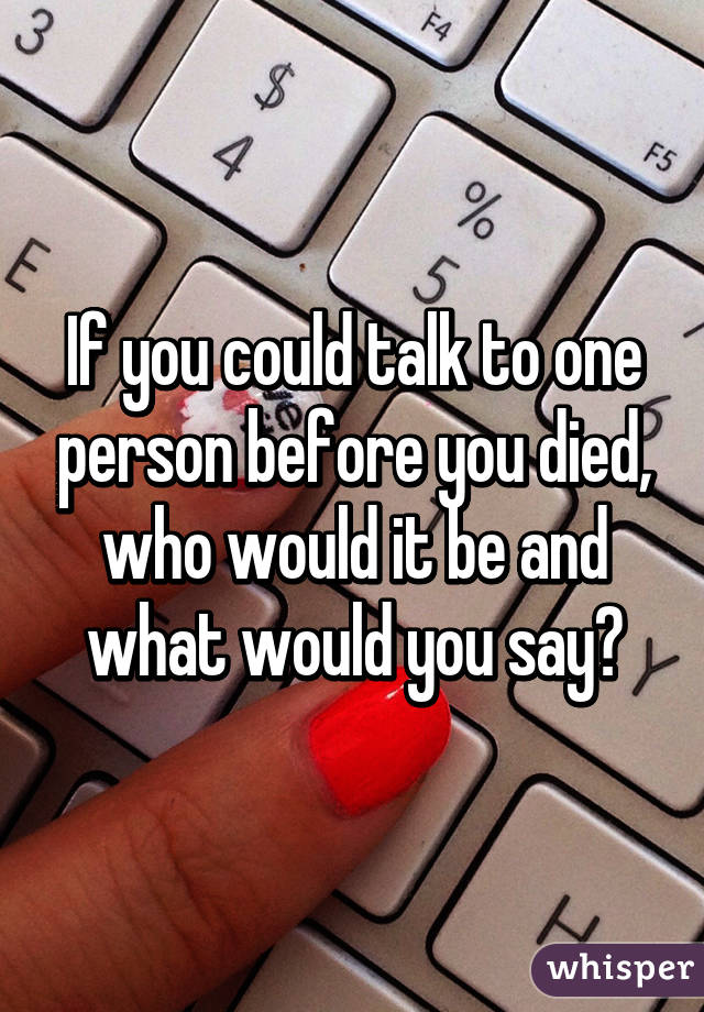 If you could talk to one person before you died, who would it be and what would you say?