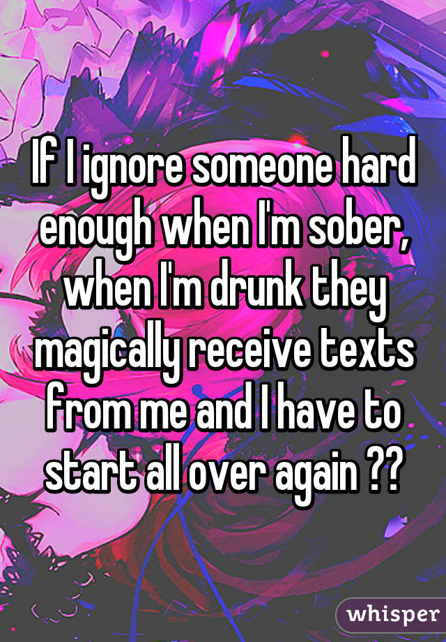 If I ignore someone hard enough when I'm sober, when I'm drunk they magically receive texts from me and I have to start all over again 😂😩