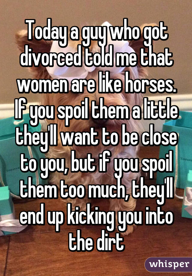 Today a guy who got divorced told me that women are like horses. If you spoil them a little they'll want to be close to you, but if you spoil them too much, they'll end up kicking you into the dirt