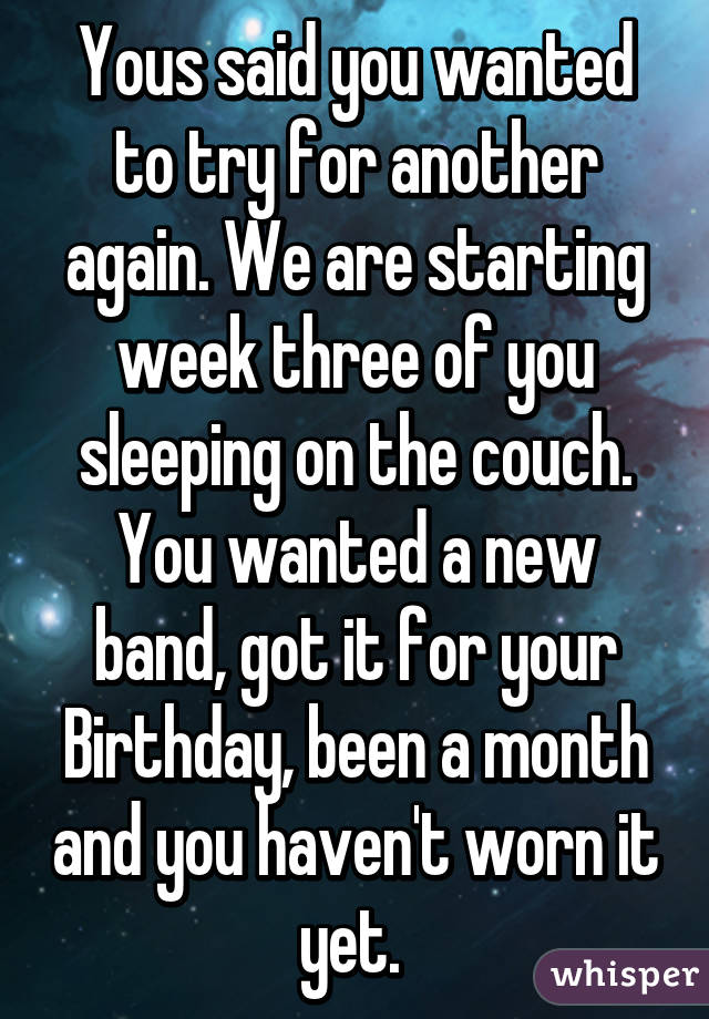 Yous said you wanted to try for another again. We are starting week three of you sleeping on the couch. You wanted a new band, got it for your Birthday, been a month and you haven't worn it yet. 