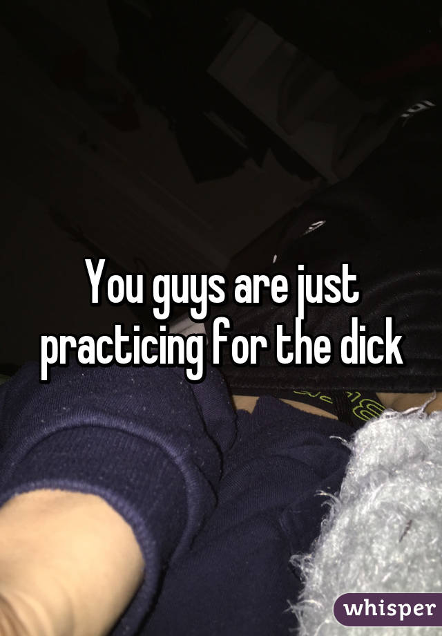 You guys are just practicing for the dick