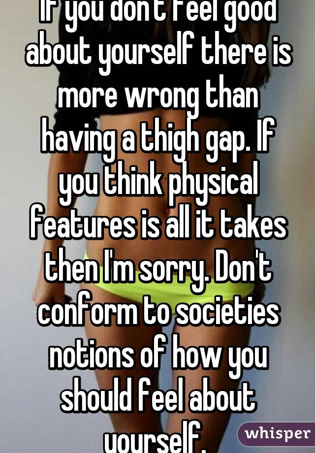 If you don't feel good about yourself there is more wrong than having a thigh gap. If you think physical features is all it takes then I'm sorry. Don't conform to societies notions of how you should feel about yourself. 