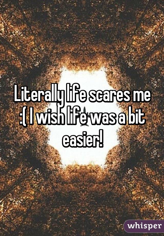 Literally life scares me :( I wish life was a bit easier!