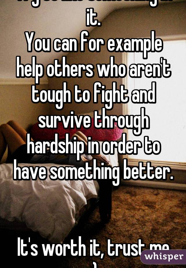 Try to like something in it.
You can for example help others who aren't tough to fight and survive through hardship in order to have something better. 

It's worth it, trust me :)