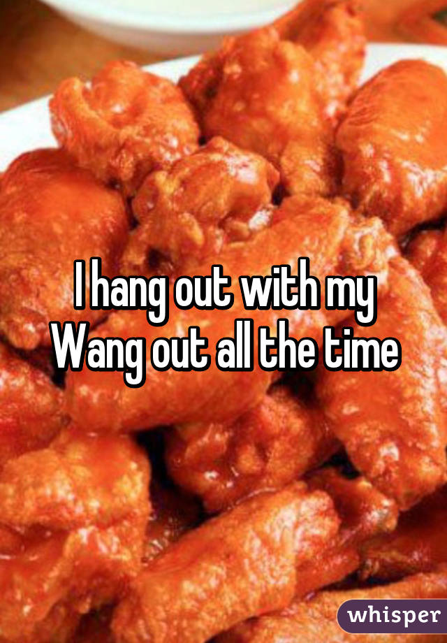 I hang out with my Wang out all the time