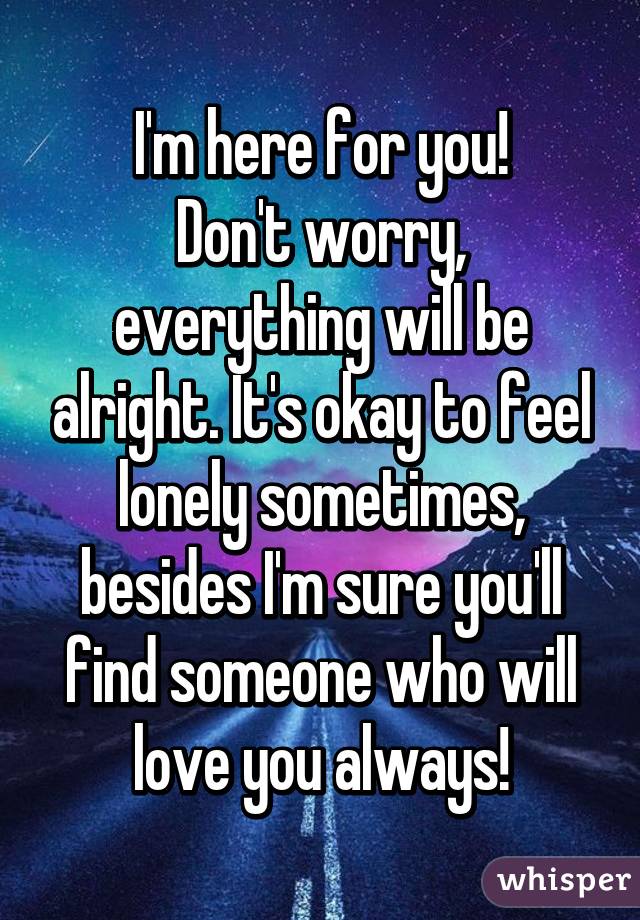 I'm here for you!
Don't worry, everything will be alright. It's okay to feel lonely sometimes, besides I'm sure you'll find someone who will love you always!