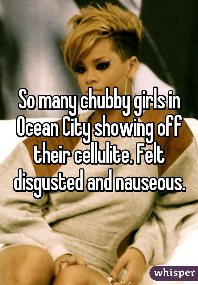 So many chubby girls in Ocean City showing off their cellulite. Felt disgusted and nauseous.