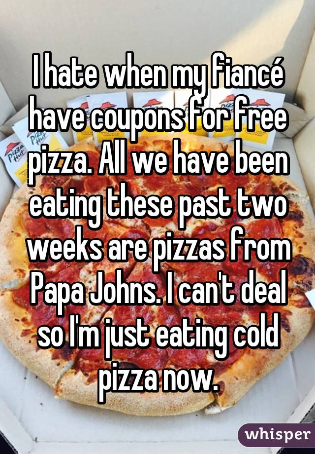 I hate when my fiancé have coupons for free pizza. All we have been eating these past two weeks are pizzas from Papa Johns. I can't deal so I'm just eating cold pizza now.