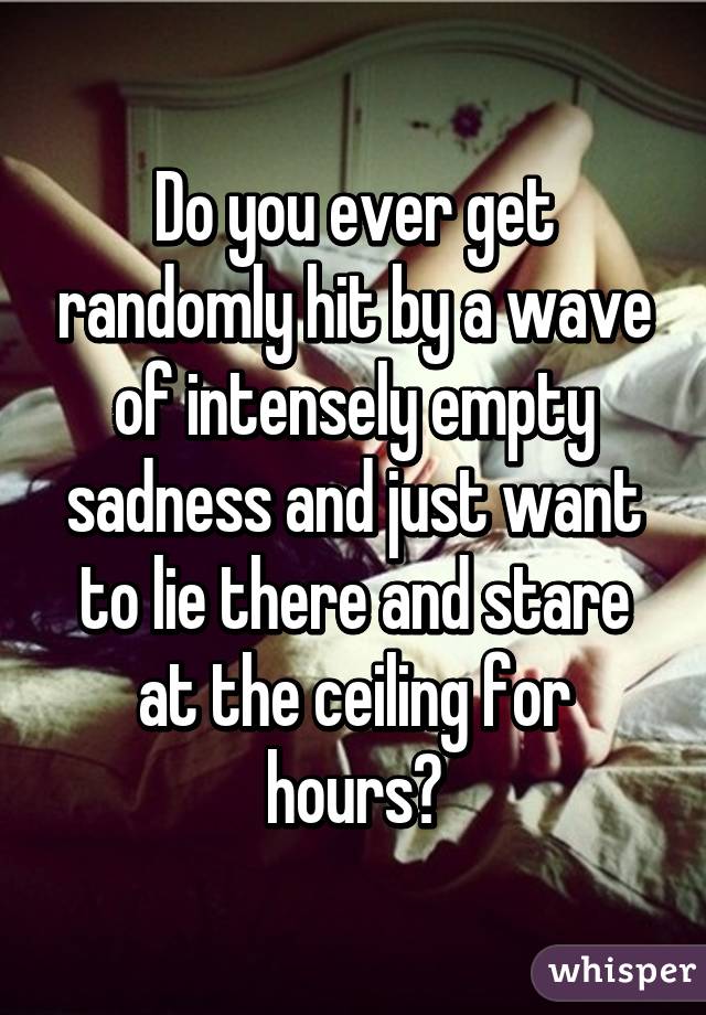 Do you ever get randomly hit by a wave of intensely empty sadness and just want to lie there and stare at the ceiling for hours?