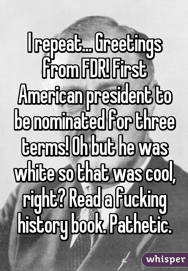 I repeat... Greetings from FDR! First American president to be nominated for three terms! Oh but he was white so that was cool, right? Read a fucking history book. Pathetic.