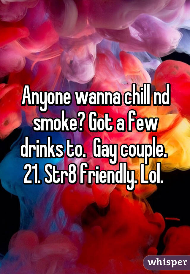 Anyone wanna chill nd smoke? Got a few drinks to.  Gay couple.  21. Str8 friendly. Lol. 